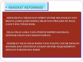 •• HHAAKKEEKKAATT RREEFFOORRMMAASSII 
MUNCULNYA TEKAD DAN SPIRIT UNTUK HILANGKAN DAN 
BUANG JAUH-JAUH SEMUA SIKAP DAN PRILAKU DI MASA 
LALU YANG TIDAK BAIK. 
NILAI-NILAI LAMA YANG POSITIF DIPERTAHANKAN, 
DITINGKATKAN DAN DIMANTAPKAN. 
TEMUKAN NILAI-NILAI BARU YANG PALING COCOK DENGAN 
KONDISI DAN TUNTUTAN ZAMAN UNTUK MAJU KEDEPAN 
DENGAN PARADIGMA BARU 
MUNCULNYA TEKAD DAN SPIRIT UNTUK HILANGKAN DAN 
BUANG JAUH-JAUH SEMUA SIKAP DAN PRILAKU DI MASA 
LALU YANG TIDAK BAIK. 
NILAI-NILAI LAMA YANG POSITIF DIPERTAHANKAN, 
DITINGKATKAN DAN DIMANTAPKAN. 
TEMUKAN NILAI-NILAI BARU YANG PALING COCOK DENGAN 
KONDISI DAN TUNTUTAN ZAMAN UNTUK MAJU KEDEPAN 
DENGAN PARADIGMA BARU 
 