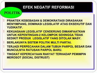 EEFFEEKK NNEEGGAATTIIFF RREEFFOORRMMAASSII 
POLITIK 
 PRAKTEK KEBEBASAN & DEMOKRATIASI DIRASAKAN 
MENYIMPANG, DOMINASI LEGISLATIF ATAS EKSEKUTIF DAN 
YUDIKATIF. 
 KEKUASAAN LEGISLATIF CENDERUNG DIMANFAATKAN 
UNTUK KEPENTINGAN-2 KELOMPOK SEHINGGA TIDAK 
SEDIKIT PRODUK LEGISLATIF YANG DITOLAK MASY. 
 BERLAKUNYA SISTEM POLITIK MULTI PARTAI. 
 TERJADI PERPECAHAN DALAM TUBUH PARPOL BESAR DAN 
MUNCULNYA RATUSAN PARPOL BARU. 
 TINGKAT KEPERCAYAAN RAKYAT TERHADAP PEMIMPIN 
MEROSOT (SOCIAL DISTRUST) 
 PRAKTEK KEBEBASAN & DEMOKRATIASI DIRASAKAN 
MENYIMPANG, DOMINASI LEGISLATIF ATAS EKSEKUTIF DAN 
YUDIKATIF. 
 KEKUASAAN LEGISLATIF CENDERUNG DIMANFAATKAN 
UNTUK KEPENTINGAN-2 KELOMPOK SEHINGGA TIDAK 
SEDIKIT PRODUK LEGISLATIF YANG DITOLAK MASY. 
 BERLAKUNYA SISTEM POLITIK MULTI PARTAI. 
 TERJADI PERPECAHAN DALAM TUBUH PARPOL BESAR DAN 
MUNCULNYA RATUSAN PARPOL BARU. 
 TINGKAT KEPERCAYAAN RAKYAT TERHADAP PEMIMPIN 
MEROSOT (SOCIAL DISTRUST) 
 