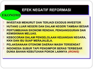 EEFFEEKK NNEEGGAATTIIFF RREEFFOORRMMAASSII 
EKONOMI 
 INVESTASI MENURUT DAN TERJADI EXODUS INVESTOR 
 HUTANG LUAR NEGERI DAN DALAM NEGERI TAMBAH BESAR 
 PERTUMBUHAN EKONOMI RENDAH, PENGANGGURAN DAN 
KEMISKINAN MELUAS. 
 KEBOCORAN DALAM PENGELOLAAN KEUANGAN NEGARA, 
KKN DAN ISU SUAP MERAJALELA. 
 PELAKSANAAN OTONOMI DAERAH MASIH TERSENDAT 
 INDONESIA SUBUR TAPI PENGIMPOR BERAS TERBESAR 
DUNIA BAHAN KEBUTUHAN POKOK LAINNYA (IRONIS) 
 INVESTASI MENURUT DAN TERJADI EXODUS INVESTOR 
 HUTANG LUAR NEGERI DAN DALAM NEGERI TAMBAH BESAR 
 PERTUMBUHAN EKONOMI RENDAH, PENGANGGURAN DAN 
KEMISKINAN MELUAS. 
 KEBOCORAN DALAM PENGELOLAAN KEUANGAN NEGARA, 
KKN DAN ISU SUAP MERAJALELA. 
 PELAKSANAAN OTONOMI DAERAH MASIH TERSENDAT 
 INDONESIA SUBUR TAPI PENGIMPOR BERAS TERBESAR 
DUNIA BAHAN KEBUTUHAN POKOK LAINNYA (IRONIS) 
 