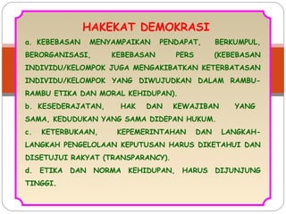 HAKEKAT DEMOKRASI 
a. KEBEBASAN MENYAMPAIKAN PENDAPAT, BERKUMPUL, 
BERORGANISASI, KEBEBASAN PERS (KEBEBASAN 
INDIVIDU/KELOMPOK JUGA MENGAKIBATKAN KETERBATASAN 
INDIVIDU/KELOMPOK YANG DIWUJUDKAN DALAM RAMBU-RAMBU 
ETIKA DAN MORAL KEHIDUPAN). 
b. KESEDERAJATAN, HAK DAN KEWAJIBAN YANG 
SAMA, KEDUDUKAN YANG SAMA DIDEPAN HUKUM. 
c. KETERBUKAAN, KEPEMERINTAHAN DAN LANGKAH-LANGKAH 
PENGELOLAAN KEPUTUSAN HARUS DIKETAHUI DAN 
DISETUJUI RAKYAT (TRANSPARANCY). 
d. ETIKA DAN NORMA KEHIDUPAN, HARUS DIJUNJUNG 
TINGGI. 
 