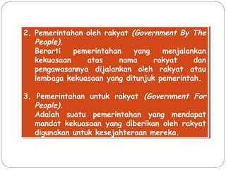 2. Pemerintahan oleh rakyat (Government By The 
2. Pemerintahan oleh rakyat (Government By The 
People). 
Berarti pemerintahan yang menjalankan 
kekuasaan atas nama rakyat dan 
pengawasannya dijalankan oleh rakyat atau 
lembaga kekuasaan yang ditunjuk pemerintah. 
People). 
Berarti pemerintahan yang menjalankan 
kekuasaan atas nama rakyat dan 
pengawasannya dijalankan oleh rakyat atau 
lembaga kekuasaan yang ditunjuk pemerintah. 
3. Pemerintahan untuk rakyat (Government For 
3. Pemerintahan untuk rakyat (Government For 
People). 
Adalah suatu pemerintahan yang mendapat 
mandat kekuasaan yang diberikan oleh rakyat 
digunakan untuk kesejahteraan mereka. 
People). 
Adalah suatu pemerintahan yang mendapat 
mandat kekuasaan yang diberikan oleh rakyat 
digunakan untuk kesejahteraan mereka. 
 