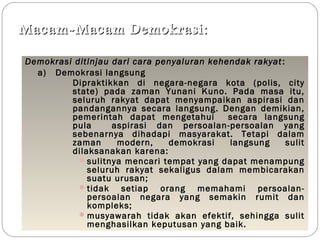 Macam-MMaaccaamm DDeemmookkrraassii:: 
Demokrasi ditinjau dari cara penyaluran kehendak rakyat : 
a) Demokrasi langsung 
Dipraktikkan di negara-negara kota (polis, city 
state) pada zaman Yunani Kuno. Pada masa itu, 
seluruh rakyat dapat menyampaikan aspirasi dan 
pandangannya secara langsung. Dengan demikian, 
pemerintah dapat mengetahui secara langsung 
pula aspirasi dan persoalan-persoalan yang 
sebenarnya dihadapi masyarakat. Tetapi dalam 
zaman modern, demokrasi langsung sulit 
dilaksanakan karena: 
sulitnya mencari tempat yang dapat menampung 
seluruh rakyat sekaligus dalam membicarakan 
suatu urusan; 
tidak setiap orang memahami persoalan-persoalan 
negara yang semakin rumit dan 
kompleks; 
musyawarah tidak akan efektif, sehingga sulit 
menghasilkan keputusan yang baik. 
 