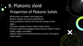 Properties of Platonic Solids
• All the faces are regular and congruent.
• Platonic shapes are convex polyhedrons.
• Faces of platonic solid do not intersect except at their
edges.
• The same number of faces meet at each vertex.
• Platonic solids have polygonal faces that are similar in form,
height, angles, and edges.
• Platonic solids are three-dimensional, convex, and regular
solids shapes.
B. Platonic sloid
 