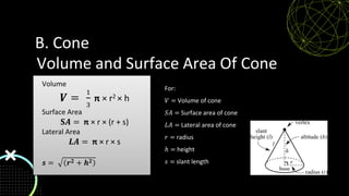 Volume and Surface Area Of Cone
For:
𝑉 = Volume of cone
𝑆𝐴 = Surface area of cone
𝐿𝐴 = Lateral area of cone
𝑟 = radius
ℎ = height
𝑠 = slant length
Volume
𝑽 =
1
3
π × r2 × h
Surface Area
𝐒𝑨 = π × r × (r + s)
Lateral Area
𝑳𝑨 = π × r × s
𝒔 = 𝒓𝟐 + 𝒉𝟐
B. Cone
 