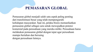 PEMASARAN GLOBAL
Pemasaran global menjadi salah satu aspek paling penting
dari transformasi besar yang telah mempengaruhi
kehidupan masyarakat. Saat ini, pelaku bisnis memanfaatkan
pemasaran global sebagai cara untuk mewujudkan potensi
komersial pada perusahaan yang mereka miliki. Perusahaan harus
melakukan pemasaran global dengan tepat agar perusahaan
mampu bertahan dan bersaing
dengan perusahaan lainnya.
 