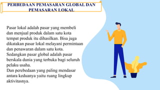 PERBEDAAN PEMASARAN GLOBAL DAN
PEMASARAN LOKAL
Pasar lokal adalah pasar yang membeli
dan menjual produk dalam satu kota
tempat produk itu dihasilkan. Bisa juga
dikatakan pasar lokal melayani permintaan
dan penawaran dalam satu kota.
Sedangkan pasar global adalah pasar
berskala dunia yang terbuka bagi seluruh
pelaku usaha.
Dan perebedaan yang paling mendasar
antara keduanya yaitu ruang lingkup
aktivitasnya.
 