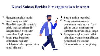 Kunci Sukses Berbisnis menggunakan Internet
 Mengembangkan modal
bisnis yang inovatif
 Memiliki kapabilitas untuk
selalu menyesuaikan diri
dengan model bisnis dan
perubahan lingkungan
 Fokus pada beberapa
kompetensi saja dan
melakukan beberapa aktivitas
rantai nilai saja
 Selalu update teknologi
 Menggunakan strategi
pemasaran yang inovatif dan
efisien untuk memperoleh
jumlah konsumen sesuai target
 Mengembangkan rantai nilai
teknologi yang memungkinkan
perusahaan melakukan
diferensiasi atau strategi biaya
 