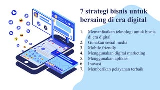 7 strategi bisnis untuk
bersaing di era digital
1. Memanfaatkan teknologi untuk bisnis
di era digital
2. Gunakan sosial media
3. Mobile friendly
4. Menggunakan digital marketing
5. Menggunakan aplikasi
6. Inovasi
7. Memberikan pelayanan terbaik
 