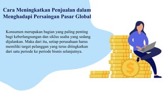 Cara Meningkatkan Penjualan dalam
Menghadapi Persaingan Pasar Global
Konsumen merupakan bagian yang paling penting
bagi keberlangsungan dan siklus usaha yang sedang
dijalankan. Maka dari itu, setiap perusahaan harus
memiliki target pelanggan yang terus ditingkatkan
dari satu periode ke periode bisnis selanjutnya.
 