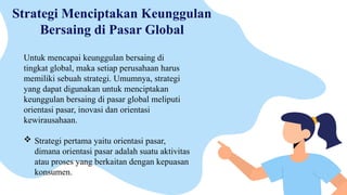Strategi Menciptakan Keunggulan
Bersaing di Pasar Global
Untuk mencapai keunggulan bersaing di
tingkat global, maka setiap perusahaan harus
memiliki sebuah strategi. Umumnya, strategi
yang dapat digunakan untuk menciptakan
keunggulan bersaing di pasar global meliputi
orientasi pasar, inovasi dan orientasi
kewirausahaan.
 Strategi pertama yaitu orientasi pasar,
dimana orientasi pasar adalah suatu aktivitas
atau proses yang berkaitan dengan kepuasan
konsumen.
 