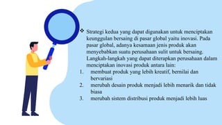  Strategi kedua yang dapat digunakan untuk menciptakan
keunggulan bersaing di pasar global yaitu inovasi. Pada
pasar global, adanya kesamaan jenis produk akan
menyebabkan suatu perusahaan sulit untuk bersaing.
Langkah-langkah yang dapat diterapkan perusahaan dalam
menciptakan inovasi produk antara lain:
1. membuat produk yang lebih kreatif, bernilai dan
bervariasi
2. merubah desain produk menjadi lebih menarik dan tidak
biasa
3. merubah sistem distribusi produk menjadi lebih luas
 