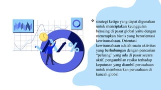  strategi ketiga yang dapat digunakan
untuk menciptakan keunggulan
bersaing di pasar global yaitu dengan
menerapkan bisnis yang berorientasi
kewirausahaan. Orientasi
kewirausahaan adalah suatu aktivitas
yang berhubungan dengan pencarian
“peluang” yang ada di pasar secara
aktif, pengambilan resiko terhadap
keputusan yang diambil perusahaan
untuk membesarkan perusahaan di
kancah global
 
