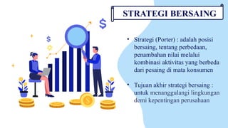 • Strategi (Porter) : adalah posisi
bersaing, tentang perbedaan,
penambahan nilai melalui
kombinasi aktivitas yang berbeda
dari pesaing di mata konsumen
• Tujuan akhir strategi bersaing :
untuk menanggulangi lingkungan
demi kepentingan perusahaan
STRATEGI BERSAING
 