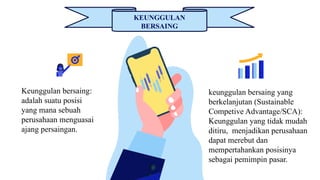 KEUNGGULAN
BERSAING
Keunggulan bersaing:
adalah suatu posisi
yang mana sebuah
perusahaan menguasai
ajang persaingan.
keunggulan bersaing yang
berkelanjutan (Sustainable
Competive Advantage/SCA):
Keunggulan yang tidak mudah
ditiru, menjadikan perusahaan
dapat merebut dan
mempertahankan posisinya
sebagai pemimpin pasar.
 
