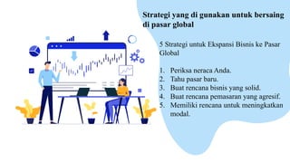 5 Strategi untuk Ekspansi Bisnis ke Pasar
Global
1. Periksa neraca Anda.
2. Tahu pasar baru.
3. Buat rencana bisnis yang solid.
4. Buat rencana pemasaran yang agresif.
5. Memiliki rencana untuk meningkatkan
modal.
Strategi yang di gunakan untuk bersaing
di pasar global
 