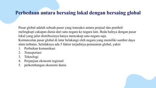 Perbedaan antara bersaing lokal dengan bersaing global
Pasar global adalah sebuah pasar yang transaksi antara penjual dan pembeli
melingkupi cakupan dunia dari satu negara ke negara lain. Beda halnya dengan pasar
lokal yang jalur distribusinya hanya mencakup satu negara saja.
Kemunculan pasar global di latar belakangi oleh negara yang memiliki sumber daya
alam terbatas. Setidaknya ada 5 faktor terjadinya pemasaran global, yakni
1. Perbaikan komunikasi
2. Transportasi
3. Teknologi
4. Perjanjian ekonomi regional
5. perkembangan ekonomi dunia
 