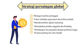 Strategi persaingan global
Menjaga loyalitas pelanggan
Fokus terhadap target pasar dan kulitas produk
Memaksimalkan digital marketing
Menciptakan produk unggulan dan branding
Membangun tim penjualan dengan performa tinggi
Peranan penting tim sales handal
 