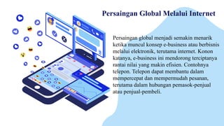 Persaingan Global Melalui Internet
Persaingan global menjadi semakin menarik
ketika muncul konsep e-business atau berbisnis
melalui elektronik, terutama internet. Konon
katanya, e-business ini mendorong terciptanya
rantai nilai yang makin efisien. Contohnya
telepon. Telepon dapat membantu dalam
mempercepat dan mempermudah pesanan,
terutama dalam hubungan pemasok-penjual
atau penjual-pembeli.
 