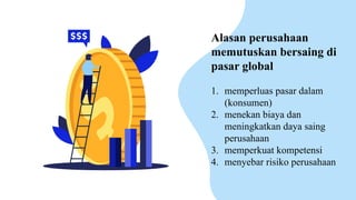 Alasan perusahaan
memutuskan bersaing di
pasar global
1. memperluas pasar dalam
(konsumen)
2. menekan biaya dan
meningkatkan daya saing
perusahaan
3. memperkuat kompetensi
4. menyebar risiko perusahaan
 
