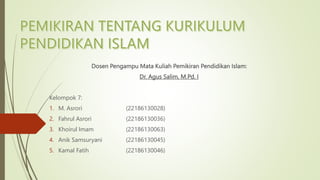 Dosen Pengampu Mata Kuliah Pemikiran Pendidikan Islam:
Dr. Agus Salim, M.Pd. I
Kelompok 7:
1. M. Asrori (22186130028)
2. Fahrul Asrori (22186130036)
3. Khoirul Imam (22186130063)
4. Anik Samsuryani (22186130045)
5. Kamal Fatih (22186130046)
 