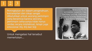 Peningkatan diri dalam pengetahuan,
ketrampilan dan sikap sangat
dibutuhkan untuk seorang pemimpin
yang berpinsip karena seorang
pemimpin seharusnya tidak hanya
cerdas secara intelektual, tetapi juga
emosional (IQ, EQ dan SQ)
Untuk mengatasi hal tersebut
memerlukan....
1 2 3
 
