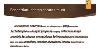 Pengertian Jabatan secara umum
Sekumpulan pekerjaan yang berisi tugas-tugas yangsama atau
berhubungansatu dengan yang lain, dan yang pelaksanaannya
meminta kecakapan, pengetahuan, keterampilan dan kemampuan
yang juga sama meskipun tersebar di berbagai tempat. Dalam birokrasi
dikenal jabatan karier.
 