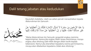 Dalil tetang jabatan atau kedudukan
Rasulullah shallallahu ‘alaihi wa sallam pernah menasehatkan kepada
Abdurrahman bin Samurah :
َ‫م‬ِ‫اإل‬ ِ‫ل‬‫أ‬ْ‫س‬َ‫ت‬ َ‫ال‬ َ‫ة‬َ‫ر‬ُ‫م‬َ‫س‬ ‫بن‬ ِ‫من‬ْ‫ح‬َّ‫الر‬ َ‫د‬ْ‫ب‬َ‫ع‬ ‫ا‬َ‫ي‬‫ها‬َ‫ت‬ْ‫ي‬ِ‫ط‬ْ‫ع‬ُ‫أ‬ ْ‫ن‬ِ‫إ‬ َ‫ك‬َّ‫ن‬ِ‫إ‬َ‫ف‬ َ‫ة‬َ‫ار‬ْ‫ن‬َ‫ع‬
ِ‫ط‬ْ‫ع‬ُ‫أ‬ ْ‫ن‬ِ‫إ‬ َ‫و‬ ‫ا‬َ‫ه‬ْ‫ي‬َ‫ل‬َ‫ع‬ َ‫ت‬ْ‫ن‬ِ‫ع‬ُ‫أ‬ ٍ‫ة‬َ‫ل‬َ‫أ‬ْ‫س‬َ‫م‬ ِ‫ْر‬‫ي‬َ‫غ‬ِ‫إ‬ َ‫ت‬ْ‫ل‬ِ‫ك‬ ُ‫و‬ ٍ‫ة‬َ‫ل‬ َََ‫أ‬ْ‫س‬َ‫م‬ ْ‫ن‬َ‫ع‬ ‫ا‬َ‫ه‬َ‫ت‬ْ‫ي‬‫ْها‬‫ي‬َ‫ل‬
“Wahai Abdurrahman bin Samurah, janganlah engkau meminta
kepemimpinan. Karena jika engkau diberi tanpa memintanya, niscaya
engkau akan ditolong (oleh Allah dengan diberi taufik kepada
kebenaran). Namun jika diserahkan kepadamu karena permintaanmu,
niscaya akan dibebankan kepadamu (tidak akan ditolong). ”
 