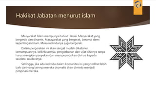 Hakikat Jabatan menurut islam
Masyarakat Islam mempunyai tabiat Haraki. Masyarakat yang
bergerak dan dinamis. Masayarakat yang bergerak, beramal demi
kepentingan Islam. Maka individunya juga bergerak.
Dalam pergerakan ini akan sangat mudah diketahui
kemampuannya, keikhlasannya, pengorbanan dan sifat-sifatnya tanpa
harus mengkampanyekan dan mempromosikan dirinya kepada
saudara-saudaranya.
Sehingga, jika ada individu dalam komunitas ini yang terlihat lebih
baik dari yang lainnya mereka otomatis akan diminta menjadi
pimpinan mereka.
 