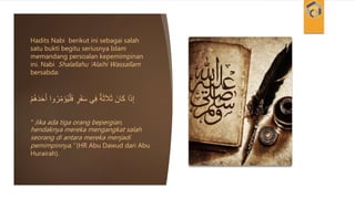 Hadits Nabi berikut ini sebagai salah
satu bukti begitu seriusnya Islam
memandang persoalan kepemimpinan
ini. Nabi Shalallahu ‘Alaihi Wassallam
bersabda:
َ‫ف‬ ٍ‫ر‬َ‫ف‬َ‫س‬ ‫ي‬ِ‫ف‬ ٌ‫ة‬َ‫ث‬َ‫ال‬َ‫ث‬ َ‫ان‬َ‫ك‬ ‫ا‬َ‫ذ‬ِ‫إ‬َُُْْ‫د‬َ‫ح‬َ‫أ‬ ‫وا‬ُ‫ر‬ِ‫ر‬‫م‬ََُ‫ي‬ْ‫ل‬
“ Jika ada tiga orang bepergian,
hendaknya mereka mengangkat salah
seorang di antara mereka menjadi
pemimpinnya.” (HR Abu Dawud dari Abu
Hurairah).
 