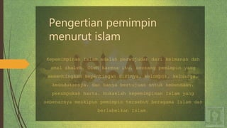 Pengertian pemimpin
menurut islam
Kepemimpinan Islam adalah perwujudan dari keimanan dan
amal shaleh. Oleh karena itu, seorang pemimpin yang
mementingkan kepentingan dirinya, kelompok, keluarga,
kedudukannya, dan hanya bertujuan untuk kebendaan,
penumpukan harta, bukanlah kepemimpinan Islam yang
sebenarnya meskipun pemimpin tersebut beragama Islam dan
berlabelkan Islam.
 