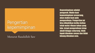 Pengertian
kepemimpinan
Menurut Rasululloh Saw
Kepemimpinan adalah
pengaruh. Makin kuat
kepemimpinan seseorang,
akan makin kuat pula
pengaruhnya. Pengertian ini
bisa dibuktikan ketika beliau
telah wafat ribuan tahun yang
lalu, tetapi pengaruhnya tetap
abadi hingga sekarang, tidak
lapuk dimakan zaman dan tidak
lekang dimakan usia.
 