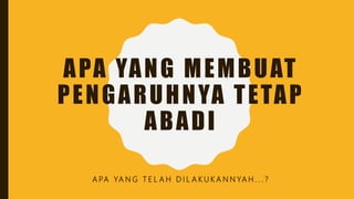 APA YANG MEMBUAT
PENGARUHNYA TETAP
ABADI
A PA YA N G T E L A H D I L A K U K A N N YA H . . . ?
 