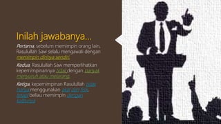 Inilah jawabanya...
Pertama, sebelum memimpin orang lain,
Rasulullah Saw selalu mengawali dengan
memimpin dirinya sendiri.
Kedua, Rasulullah Saw memperlihatkan
kepemimpinannya tidak dengan banyak
menyuruh atau melarang.
Ketiga, kepemimpinan Rasulullah tidak
hanya menggunakan akal dan fisik,
tetapi beliau memimpin dengan
kalbunya
 