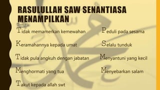 RASULULLAH SAW SENANTIASA
MENAMPILKAN
Tidak pula angkuh dengan jabatan
Menyebarkan salam
Menyantuni yang kecil
Menghormati yang tua
Peduli pada sesama
Takut kepada allah swt
Keramahannya kepada umat Selalu tunduk
Tidak memamerkan kemewahan
 