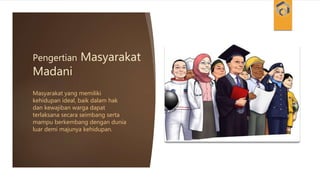 Pengertian Masyarakat
Madani
Masyarakat yang memiliki
kehidupan ideal, baik dalam hak
dan kewajiban warga dapat
terlaksana secara seimbang serta
mampu berkembang dengan dunia
luar demi majunya kehidupan.
 
