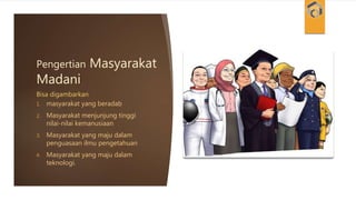 Pengertian Masyarakat
Madani
1. masyarakat yang beradab
2. Masyarakat menjunjung tinggi
nilai-nilai kemanusiaan
3. Masyarakat yang maju dalam
penguasaan ilmu pengetahuan
4. Masyarakat yang maju dalam
teknologi.
Bisa digambarkan
 