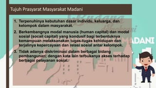 1. Terpenuhinya kebutuhan dasar individu, keluarga, dan
kelompok dalam masyarakat.
2. Berkembangnya modal manusia (human capital) dan modal
sosial (socail capital) yang kondusif bagi terbentuknya
kemampuan melaksanakan tugas-tugas kehidupan dan
terjalinya kepercayaan dan relasi sosial antar kelompok.
3. Tidak adanya diskriminasi dalam berbagai bidang
pembangunan; dengan kata lain terbukanya akses terhadap
berbagai pelayanan sosial.
 