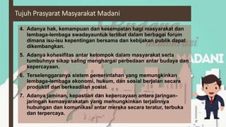 4. Adanya hak, kemampuan dan kesempatan bagi masyarakat dan
lembaga-lembaga swadayauntuk terlibat dalam berbagai forum
dimana isu-isu kepentingan bersama dan kebijakan publik dapat
dikembangkan.
5. Adanya kohesifitas antar kelompok dalam masyarakat serta
tumbuhnya sikap saling menghargai perbedaan antar budaya dan
kepercayaan.
6. Terselenggaranya sistem pemerintahan yang memungkinkan
lembaga-lembaga ekonomi, hukum, dan sosial berjalan secara
produktif dan berkeadilan sosial.
7. Adanya jaminan, kepastian dan kepercayaan antara jaringan-
jaringan kemasyarakatan yang memungkinkan terjalinnya
hubungan dan komunikasi antar mereka secara teratur, terbuka
dan terpercaya.
 