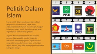 Politik Dalam
Islam
Esensi politik dalam pandangan islam adalah
pengaturan urusan-urusan rakyat yang
didasarkan kepada hukum-hukum islam.Adapun
hubungan antara politik dan islam secara tepat
digambarkan oleh imam al-ghazali:
“Agama dan kekuasaan adalah dua saudara
kembar. Agama adalah pondasi (asas) dan
kekuasaan adalah penjaganya. Segala sesuatu
yang tidak berpondasi niscaya akan runtuh dan
segala sesuatu yang tidak berpenjaga niscaya akan
hilang dan lenyap”.
 