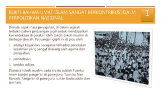 BUKTI BAHWA UMAT ISLAM SANGAT BERKONTRIBUSI DALM
PERPOLITIKAN NASIONAL.
Dimulai sejak masa penjajahan, di dalam sejarah
terbukti bahwa perjuangan gigih untuk mendapatkan
kemerdekaan di gerakan oleh tokoh-tokoh muslim di
berbagai daerah. Perjuangan gigih ini di picu oleh
1. adanya keyakinan beragama terhadap penolakan
kezaliman yang sangat dilarang oleh agama dan
penjajahan,
2. penindasan,
3. ketidak adilan.
Diantara tokoh muslim pada era itu adalah Tuanku
imam bonjol, pangeran di ponegoro, Tuan ku Nan
Ranceh, Pangeran di ponegoro, sultan badaruddin dan
lain-lain.
1
 