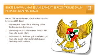 BUKTI BAHWA UMAT ISLAM SANGAT BERKONTRIBUSI DALM
PERPOLITIKAN NASIONAL.
Dalam fase kemerdekaan, tokoh-tokoh muslim
berperan aktif dalam
1. menetapkan dasar-dasar ideologi dalam
berbangsa dan bernegara.
2. Lahirnya pancasila merupakan refleksi dari
nilai-nilai ajaran islam
3. Lahirnya UUD1945 merupakan refleksi dari
nilai-nilai ajaran islam dalam kehidupan
berbangsa di indonesia.
II
 