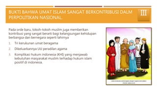 BUKTI BAHWA UMAT ISLAM SANGAT BERKONTRIBUSI DALM
PERPOLITIKAN NASIONAL.
Pada orde baru, tokoh-tokoh muslim juga memberikan
kontribusi yang sangat berarti bagi kelangsungan kehidupan
berbangsa dan bernegara seperti lahirnya
1. Tri kerukunan umat beragama
2. Dikeluarkannya UU peradilan agama
3. Komplikasi hukum indonesia (KHI) yang menjawab
kebutuhan masyarakat muslim terhadap hukum islam
positif di indonesia.
III
 