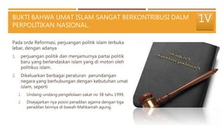 BUKTI BAHWA UMAT ISLAM SANGAT BERKONTRIBUSI DALM
PERPOLITIKAN NASIONAL.
Pada orde Reformasi, perjuangan politik islam terbuka
lebar, dengan adanya
1. perjuangan politik dan menjamurnya partai politik
baru yang berlandaskan islam yang di motori oleh
politikus islam.
2. Dikeluarkan berbagai peraturan perundangan
negara yang berhubungan dengan kebutuhan umat
islam, seperti
1. Undang-undang pengelolaan zakat no 38 tahu 1999,
2. Disejajarkan nya posisi peradilan agama dengan tiga
peradilan lainnya di bawah Mahkamah agung.
1V
 