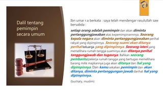 Dalil tentang
pemimpin
secara umum
Ibn umar r.a berkata : saya telah mendengar rasulullah saw
bersabda :
setiap orang adalah pemimpin dan akan diminta
pertanggungjawaban atas kepemimpinannnya. Seorang
kepala negara akan diminta pertanggungjawaban perihal
rakyat yang dipimpinnya. Seorang suami akan ditanya
perihal keluarga yang dipimpinnya. Seorang isteri yang
memelihara rumah tangga suaminya akan ditanya perihal
tanggungjawab dan tugasnya. Bahkan seorang
pembantu/pekerja rumah tangga yang bertugas memelihara
barang milik majikannya juga akan ditanya dari hal yang
dipimpinnya. Dan kamu sekalian pemimpin dan akan
ditanya, diminta pertanggungan jawab darihal hal yang
dipimpinnya.
(buchary, muslim)
 