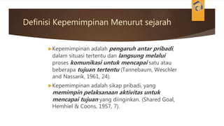 Definisi Kepemimpinan Menurut sejarah
Kepemimpinan adalah pengaruh antar pribadi,
dalam situasi tertentu dan langsung melalui
proses komunikasi untuk mencapai satu atau
beberapa tujuan tertentu (Tannebaum, Weschler
and Nassarik, 1961, 24).
Kepemimpinan adalah sikap pribadi, yang
memimpin pelaksanaan aktivitas untuk
mencapai tujuan yang diinginkan. (Shared Goal,
Hemhiel & Coons, 1957, 7).
 