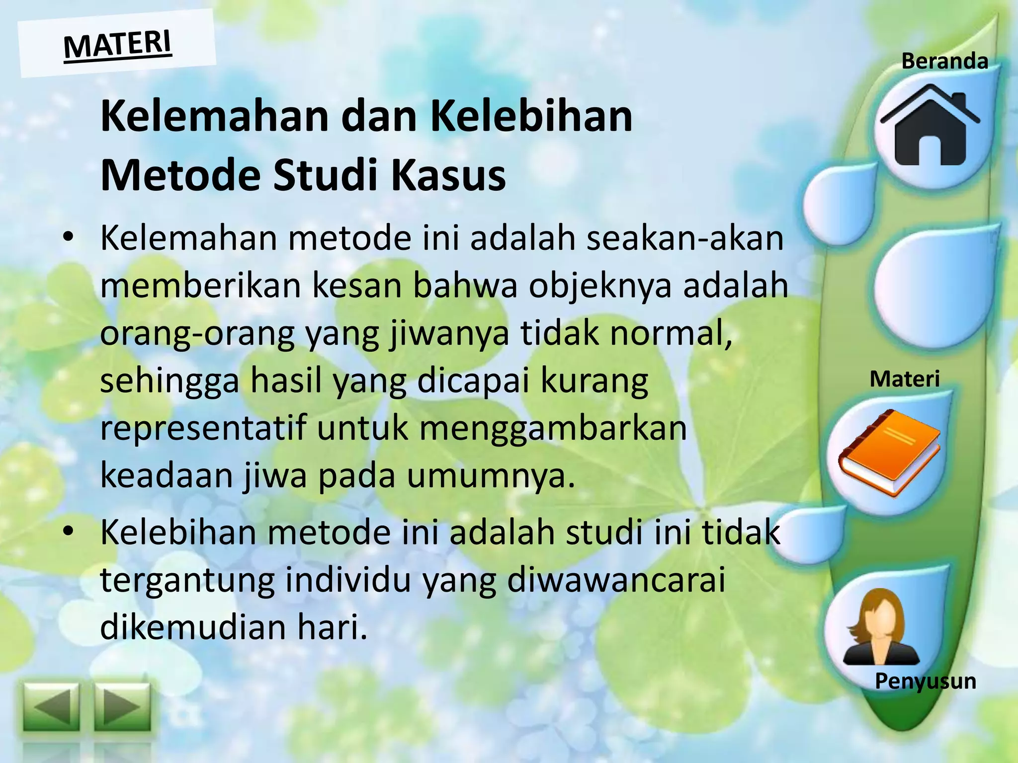 Beranda

Kelemahan dan Kelebihan
Metode Studi Kasus
• Kelemahan metode ini adalah seakan-akan
memberikan kesan bahwa objeknya adalah
orang-orang yang jiwanya tidak normal,
sehingga hasil yang dicapai kurang
representatif untuk menggambarkan
keadaan jiwa pada umumnya.
• Kelebihan metode ini adalah studi ini tidak
tergantung individu yang diwawancarai
dikemudian hari.

Indikator

Materi
Materi

Penyusun

 