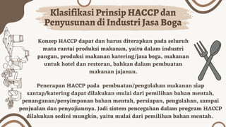 Konsep HACCP dapat dan harus diterapkan pada seluruh
mata rantai produksi makanan, yaitu dalam industri
pangan, produksi makanan katering/jasa boga, makanan
untuk hotel dan restoran, bahkan dalam pembuatan
makanan jajanan.
Klasifikasi Prinsip HACCP dan
Penyusunan di Industri Jasa Boga
Penerapan HACCP pada pembuatan/pengolahan makanan siap
santap/katering dapat dilakukan mulai dari pemilihan bahan mentah,
penanganan/penyimpanan bahan mentah, persiapan, pengolahan, sampai
penjualan dan penyajiannya. Jadi sistem pencegahan dalam program HACCP
dilakukan sedini mungkin, yaitu mulai dari pemilihan bahan mentah.
 
