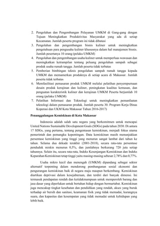 2. Pengolahan dan Pengembangan Pelayanan UMKM di Gang-gang dengan
Tujuan Meningkatkan Produktivitas Masyarakat yang ada di setiap
Kecamatan. Jumlah peserta program ini tidak dibatasi
3. Pengolahan dan pengembangan bisnis kuliner untuk meningkatkan
pengetahuan para pengusaha kuliner khususnya dalam hal manajemen bisnis.
Jumlah pesertanya 10 orang (pelaku UMKM)
4. Pengolahan dan pengembangan usaha kuliner untuk memperluas wawasan dan
meningkatkan ketrampilan tentang peluang pengolahan sampah sebagai
produk usaha rumah tangga. Jumlah peserta tidak terbatas
5. Pemberian bimbingan teknis pengolahan sampah rumah tangga kepada
UMKM dan memamerkan produknya di setiap acara di Makassar. Jumlah
peserta tidak terbatas
6. Memfasilitasi pemasaran produk UMKM melalui pelatihan penyempurnaan
desain produk kerajinan dan kuliner, peningkatan kualitas kemasan, dan
penguatan karakteristik kuliner dan kerajinan UMKM Peserta berjumlah 10
orang (pelaku UMKM)
7. Pelatihan Informasi dan Teknologi untuk meningkatkan pemanfaatan
teknologi dalam pemasaran produk. Jumlah peserta 30. Program Kerja Dinas
Koperasi dan UKM Kota Makassar Tahun 2016-2017)
Penanggulangan Kemiskinan di Kota Makassar
Indonesia adalah salah satu negara yang berkomitmen untuk mencapai
United Nations Sustainable Development Goals (SDGs) pada tahun 2030. Di antara
17 SDGs, yang pertama, tentang pengentasan kemiskinan, menjadi fokus utama
pemerintah dan pemangku kepentingan. Data kemiskinan masih menunjukkan
persentase kemiskinan yang tinggi yang menurun sangat lambat dari tahun ke
tahun. Selama dua dekade terakhir (2001-2018), secara rata-rata persentase
penduduk miskin menurun 0,5%, dan jumlahnya berkurang 720 juta setiap
tahunnya. Selain itu, secara rata-rata, Indeks Kesenjangan Kemiskinan dan Indeks
Keparahan Kemiskinan tetap tinggi yaitu masing-masing sebesar 2,78% dan 0,77%.
Usaha mikro kecil dan menengah (UMKM) dipandang sebagai sektor
alternatif terpenting dalam mendorong pembangunan sosial ekonomi dan
pengurangan kemiskinan baik di negara maju maupun berkembang. Kemiskinan
diartikan deprivasi dalam kesejahteraan, dan terdiri dari banyak dimensi. Ini
termasuk pendapatan rendah dan ketidakmampuan untuk memperoleh barang dan
jasa dasar yang diperlukan untuk bertahan hidup dengan bermartabat. Kemiskinan
juga mencakup tingkat kesehatan dan pendidikan yang rendah, akses yang buruk
terhadap air bersih dan sanitasi, keamanan fisik yang tidak memadai, kurangnya
suara, dan kapasitas dan kesempatan yang tidak memadai untuk kehidupan yang
lebih baik.
 