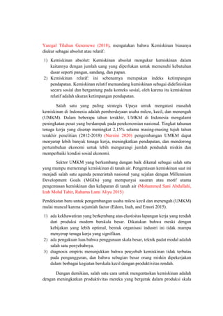Yaregal Tilahun Geremewe (2018), mengatakan bahwa Kemiskinan biasanya
diukur sebagai absolut atau relatif:
1) Kemiskinan absolut: Kemiskinan absolut mengukur kemiskinan dalam
kaitannya dengan jumlah uang yang diperlukan untuk memenuhi kebutuhan
dasar seperti pangan, sandang, dan papan.
2) Kemiskinan relatif: ini sebenarnya merupakan indeks ketimpangan
pendapatan. Kemiskinan relatif memandang kemiskinan sebagai didefinisikan
secara sosial dan bergantung pada konteks sosial, oleh karena itu kemiskinan
relatif adalah ukuran ketimpangan pendapatan.
Salah satu yang paling strategis Upaya untuk mengatasi masalah
kemiskinan di Indonesia adalah pemberdayaan usaha mikro, kecil, dan menengah
(UMKM). Dalam beberapa tahun terakhir, UMKM di Indonesia mengalami
peningkatan pesat yang berdampak pada perekonomian nasional. Tingkat tahunan
tenaga kerja yang diserap meningkat 2,15% selama masing-masing tujuh tahun
terakhir penelitian (2012-2018) (Nursini 2020) pengembangan UMKM dapat
menyerap lebih banyak tenaga kerja, meningkatkan pendapatan, dan mendorong
pertumbuhan ekonomi untuk lebih mengurangi jumlah penduduk miskin dan
memperbaiki kondisi sosial ekonomi.
Sektor UMKM yang berkembang dengan baik dikenal sebagai salah satu
yang mampu memerangi kemiskinan di tanah air. Pengentasan kemiskinan saat ini
menjadi salah satu agenda pemerintah nasional yang sejalan dengan Millennium
Development Goals (MGDs) yang mempunyai sasaran atau motif utama
pengentasan kemiskinan dan kelaparan di tanah air (Mohammed Sani Abdullahi,
Izah Mohd Tahir, Rahama Lami Aliyu 2015)
Pendekatan baru untuk pengembangan usaha mikro kecil dan menengah (UMKM)
mulai muncul karena sejumlah factor (Edom, Inah, and Emori 2015).
1) ada kekhawatiran yang berkembang atas elastisitas lapangan kerja yang rendah
dari produksi modern berskala besar. Dikatakan bahwa meski dengan
kebijakan yang lebih optimal, bentuk organisasi industri ini tidak mampu
menyerap tenaga kerja yang signifikan.
2) ada pengakuan luas bahwa penggunaan skala besar, teknik padat modal adalah
salah satu penyebabnya.
3) diagnosis empiris menunjukkan bahwa penyebab kemiskinan tidak terbatas
pada pengangguran, dan bahwa sebagian besar orang miskin dipekerjakan
dalam berbagai kegiatan berskala kecil dengan produktivitas rendah.
Dengan demikian, salah satu cara untuk mengentaskan kemiskinan adalah
dengan meningkatkan produktivitas mereka yang bergerak dalam produksi skala
 