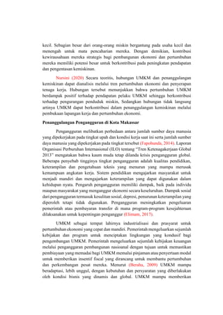kecil. Sebagian besar dari orang-orang miskin bergantung pada usaha kecil dan
menengah untuk mata pencaharian mereka. Dengan demikian, kontribusi
kewirausahaan mereka strategis bagi pembangunan ekonomi dan pertumbuhan
mereka memiliki potensi besar untuk berkontribusi pada peningkatan pendapatan
dan pengentasan kemiskinan.
Nursini (2020) Secara teoritis, hubungan UMKM dan penanggulangan
kemiskinan dapat dianalisis melalui tren pertumbuhan ekonomi dan penyerapan
tenaga kerja. Hubungan tersebut menunjukkan bahwa pertumbuhan UMKM
berdampak positif terhadap pendapatan pelaku UMKM sehingga berkontribusi
terhadap pengurangan penduduk miskin, Sedangkan hubungan tidak langsung
artinya UMKM dapat berkontribusi dalam penanggulangan kemiskinan melalui
pembukaan lapangan kerja dan pertumbuhan ekonomi.
Penanggulangan Pengangguran di Kota Makassar
Pengangguran melibatkan perbedaan antara jumlah sumber daya manusia
yang dipekerjakan pada tingkat upah dan kondisi kerja saat ini serta jumlah sumber
daya manusia yang dipekerjakan pada tingkat tersebut (Fapohunda, 2014). Laporan
Organisasi Perburuhan Internasional (ILO) tentang “Tren Ketenagakerjaan Global
2013” mengatakan bahwa kaum muda tetap dilanda krisis pengangguran global.
Beberapa penyebab tingginya tingkat pengangguran adalah kualitas pendidikan,
keterampilan dan pengetahuan teknis yang menurun yang mampu merusak
kemampuan angkatan kerja. Sistem pendidikan mengajarkan masyarakat untuk
menjadi mandiri dan mengajarkan keterampilan yang dapat digunakan dalam
kehidupan nyata. Pengaruh pengangguran memiliki dampak, baik pada individu
maupun masyarakat yang menganggur ekonomi secara keseluruhan. Dampak sosial
dari pengangguran termasuk kesulitan sosial, depresi, penurunan keterampilan yang
diperoleh tetapi tidak digunakan. Pengangguran meningkatkan pengeluaran
pemerintah atau pembayaran transfer di mana program-program kesejahteraan
dilaksanakan untuk kepentingan penganggur (Elimam, 2017).
UMKM sebagai tempat lahirnya industrialisasi dan prasyarat untuk
pertumbuhan ekonomi yang cepat dan mandiri. Pemerintah mengeluarkan sejumlah
kebijakan dan program untuk menciptakan lingkungan yang kondusif bagi
pengembangan UMKM. Pemerintah mengeluarkan sejumlah kebijakan keuangan
melalui penganggaran pembangunan nasioanal dengan tujuan untuk memastikan
pembiayaan yang memadai bagi UMKM memalui pinjaman atau penyertaan modal
untuk memberikan insentif fiscal yang dirancang untuk membantu pertumbuhan
dan perkembangan pesat mereka. Menurut (Beraha, 2009) UMKM mampu
beradaptasi, lebih unggul, dengan kebutuhan dan persyaratan yang diberlakukan
oleh kondisi bisnis yang dinamis dan global. UMKM mampu memberikan
 